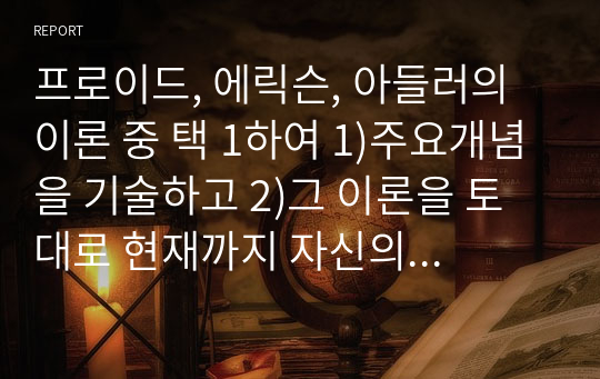 프로이드, 에릭슨, 아들러의 이론 중 택 1하여 1)주요개념을 기술하고 2)그 이론을 토대로 현재까지 자신의 성장과정 및 배경에 대한 자기분석 보고서를 작성하시오.