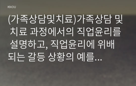 (가족상담및치료)가족상담 및 치료 과정에서의 직업윤리를 설명하고, 직업윤리에 위배되는 갈등 상황의 예를 든 후, 본인이 생각하는 해결책을 제시하시오