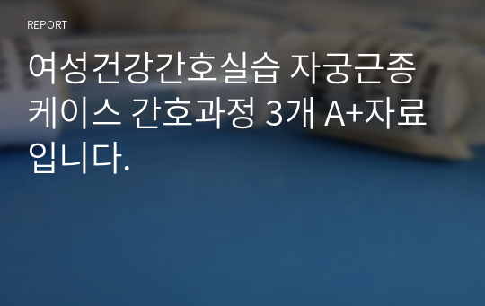 여성건강간호실습 자궁근종 케이스 간호과정 3개 A+자료입니다.