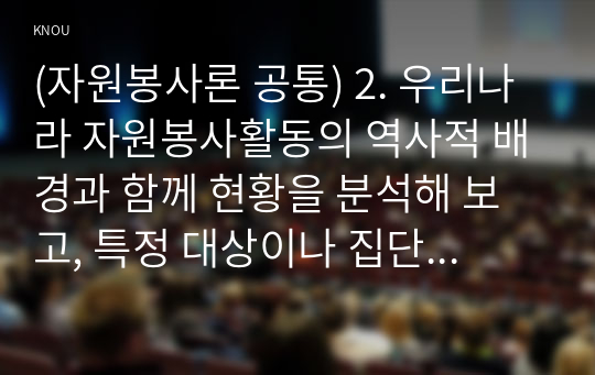 (자원봉사론 공통) 2. 우리나라 자원봉사활동의 역사적 배경과 함께 현황을 분석해 보고, 특정 대상이나 집단을 중심으로 자원봉사활동이 보다 활성화되기 위한 전략에 대해 제시해 보십시오.