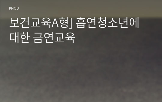 보건교육A형] 흡연 청소년에 대한 금연교육 -흡연 청소년에 대한 금연교육 또는 청소년의 흡연예방교육