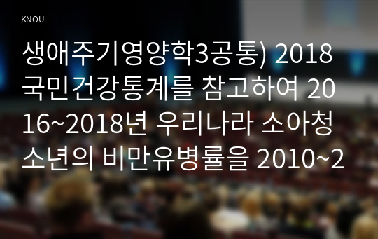 생애주기영양학3공통) 2018국민건강통계를 참고하여 2016~2018년 우리나라 소아청소년의 비만유병률을 2010~2013년 조사결과와 비교하여 설명하시오0K