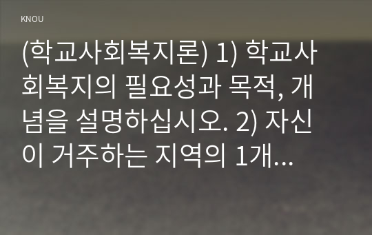 (학교사회복지론) 1. 학교사회복지의 필요성, 목적, 개념을 설명하시오. 2. 자신이 거주하는 지역의 학교 한 곳 선정하여 (1)학교명과 주소를 제시하고, (2)해당 학교 및 지역의 지리적, 사회적 특성에 대해 기술하시오오. 3. 해당 학교에서 (1)학교사회복지가 필요한 대상과 지원할 내용을 찾고, (2)구체적인 학교사회복지 실천방법을 제안하시오.