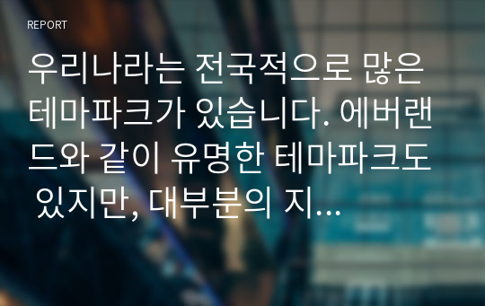 우리나라는 전국적으로 많은 테마파크가 있습니다. 에버랜드와 같이 유명한 테마파크도 있지만, 대부분의 지역 테마파크는 그다지 성공적이지 않습니다. 여러분들이 관심을 가지고 있는 지역 테마파크를 하나 선정하여 다음의 내용으로 과제를 수행하시기 바랍니다.