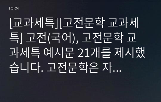 [교과세특][고전문학 교과세특] 고전(국어), 고전문학 교과세특 예시문 21개를 제시했습니다. 고전문학은 자료가 워낙 방대하기 때문에 교과세특 작성하기가 무척 어렵습니다. 따라서 본 자료를 보시면 큰 도움이 될 것입니다.