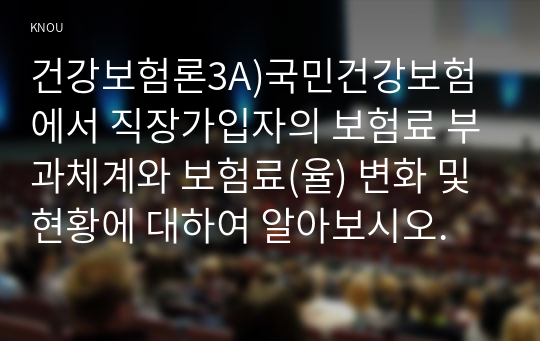 건강보험론3A)국민건강보험에서 직장가입자의 보험료 부과체계와 보험료(율) 변화 및 현황에 대하여 알아보시오.