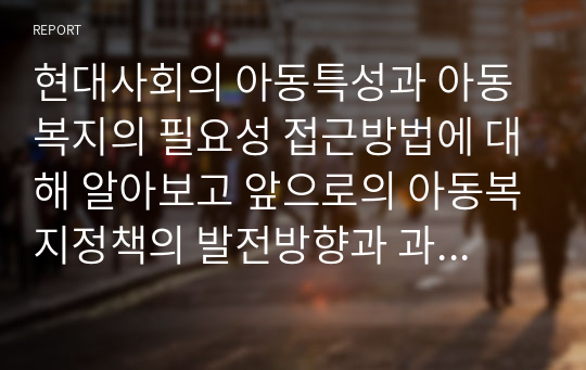 현대사회의 아동특성과 아동복지의 필요성 접근방법에 대해 알아보고 앞으로의 아동복지정책의 발전방향과 과제 및 전망에 대해 보고서를 작성하시오