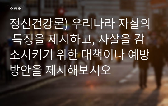 정신건강론) 우리나라 자살의 특징을 제시하고, 자살을 감소시키기 위한 대책이나 예방방안을 제시해보시오