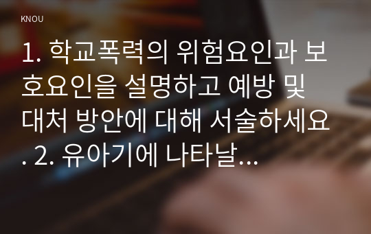 1. 학교폭력의 위험요인과 보호요인을 설명하고 예방 및 대처 방안에 대해 서술하세요. 2. 유아기에 나타날 수 있는 폭력에 대해 설명하고, 영유아교육기관에서의 폭력예방을 위한 지도방안에 대해 서술하세요.