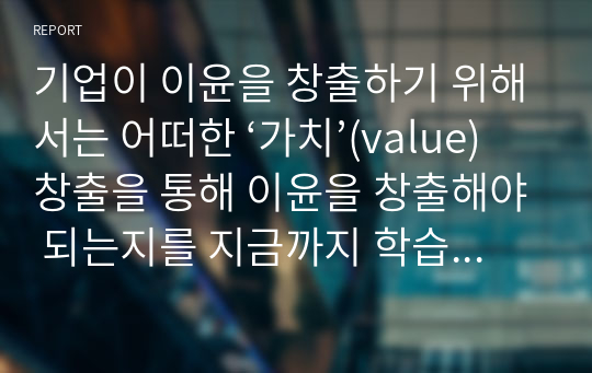 기업이 이윤을 창출하기 위해서는 어떠한 ‘가치’(value)창출을 통해 이윤을 창출해야 되는지를 지금까지 학습한 내용을 토대로 논하시오