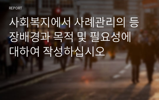 사회복지에서 사례관리의 등장배경과 목적 및 필요성에 대하여 작성하십시오