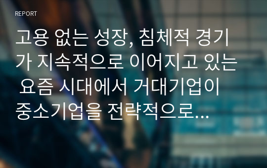 고용 없는 성장, 침체적 경기가 지속적으로 이어지고 있는 요즘 시대에서 거대기업이 중소기업을 전략적으로 합병 또는 인수하는 상황이 바람직한 것인가에 대한 본인의 생각을 논리적 근거를 들어 말하시오.