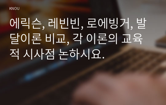 에릭슨, 레빈빈, 로에빙거, 발달이론 비교, 각 이론의 교육적 시사점 논하시요.