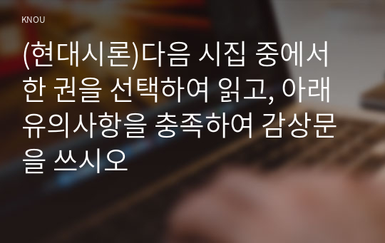 (현대시론)다음 시집 중에서 한 권을 선택하여 읽고, 아래 유의사항을 충족하여 감상문을 쓰시오