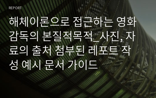 해체이론으로 접근하는 영화감독의 본질적목적_사진, 자료의 출처 첨부된 레포트 작성 예시 문서 가이드