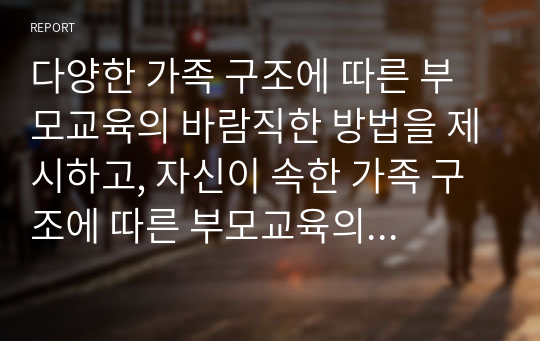 다양한 가족 구조에 따른 부모교육의 바람직한 방법을 제시하고, 자신이 속한 가족 구조에 따른 부모교육의 실제를 제시하시오