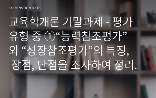 교육학개론 기말과제 - 평가유형 중 ①“능력참조평가”와 “성장참조평가”의 특징, 장점, 단점을 조사하여 정리하면서, ②바람직한 교사는 향후 어떠한 평가를 해야 하는지 종합하여 서술하시오.