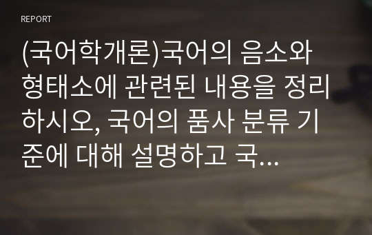 (국어학개론)국어의 음소와 형태소에 관련된 내용을 정리하시오, 국어의 품사 분류 기준에 대해 설명하고 국어의 각 품사에 대한 내용을 정리하시오