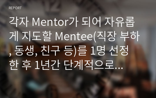 각자 Mentor가 되어 자유롭게 지도할 Mentee(직장 부하, 동생, 친구 등)를 1명 선정한 후 1년간 단계적으로 지도할 Mentoring 계획(안) 작성해 보세요