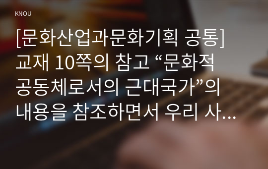 [문화산업과문화기획 공통] 교재 10쪽의 참고 “문화적 공동체로서의 근대국가”의 내용을 참조하면서 우리 사회에서 민족의식을 고취하기 위해 사용되는 다양한 방법의 사례를 찾아보시오. 그리고 이 방법이 주로 겨냥하는 대상은 누구이며 그들을 겨냥하게 된 배경은 무엇일지에 대해 분석해 보시오