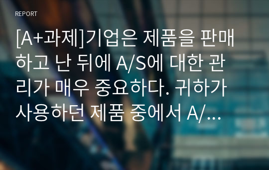 [A+과제]기업은 제품을 판매하고 난 뒤에 A/S에 대한 관리가 매우 중요하다. 귀하가 사용하던 제품 중에서 A/S를 받았던 사례를 한 가지 선정하여, 그 제품의 A/S처리 과정을 단계별로 설명하고 A/S후의 느낀 점에 대하여 설명하시오.(본인의 경험이 없으면 가족, 친구의 사례도 상관없음)