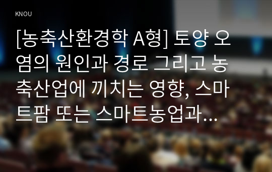 [농축산환경학 A형] 토양 오염의 원인과 경로 그리고 농축산업에 끼치는 영향, 스마트팜 또는 스마트농업과 같은 기술과 방법을 이용하여 농업에서 발생될 수 있는 토양오염을 저감할 수 있는 방안