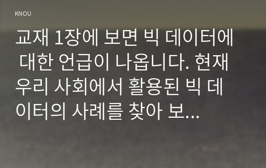 교재 1장에 보면 빅 데이터에 대한 언급이 나옵니다. 현재 우리 사회에서 활용된 빅 데이터의 사례를 찾아 보십시오. 그리고 이처럼 빅 데이터를 활용함으로써 그를 통해 소비자들이 어떤 편리함을 얻을 수 있었으며, 빅 데이터의 활용으로 인해 소비자들의 프라이버시가 침해될 위험성에는 어떤 것이 있는지 분석해 보시오.