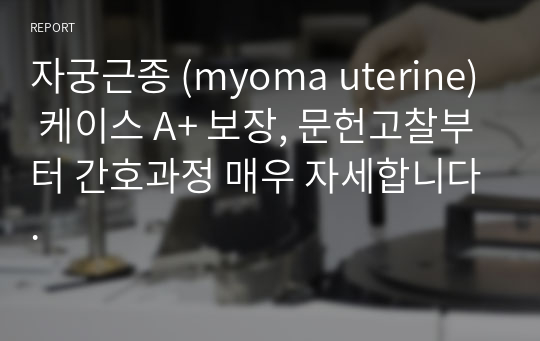 자궁근종 (myoma uterine) 케이스 A+ 보장, 문헌고찰부터 간호과정 매우 자세합니다.