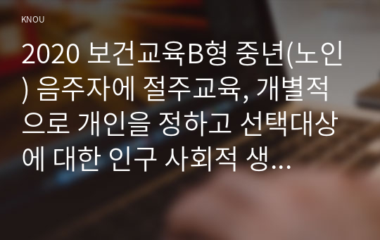 2020 보건교육B형 중년(노인) 음주자에 절주교육, 개별적으로 개인을 정하고 선택대상에 대한 인구 사회적 생활양식 특성을 상세히 기술, 그린의 PRECEDE-PROCEED 모형을 적용하여 작성