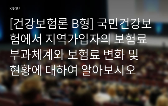 [건강보험론 B형] 국민건강보험에서 지역가입자의 보험료 부과체계와 보험료 변화 및 현황에 대하여 알아보시오