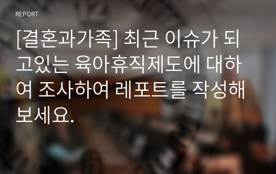 [결혼과가족] 최근 이슈가 되고있는 육아휴직제도에 대하여 조사하여 레포트를 작성해보세요.