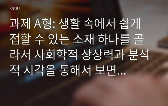 과제 A형: 생활 속에서 쉽게 접할 수 있는 소재 하나를 골라서 사회학적 상상력과 분석적 시각을 통해서 보면 어떤 새로운 것들이 보이는지 서술하고, 과제를 작성하는 과정에서 사회란 무엇인가에 대해 어떤 새로운 인식을 하게 되었는지를 가능한 구체적으로 적으시오.