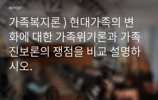 가족복지론 ) 현대가족의 변화에 대한 가족위기론과 가족진보론의 쟁점을 비교 설명하시오.