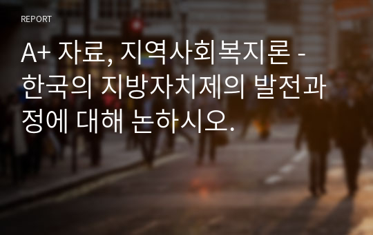 A+ 자료, 지역사회복지론 - 한국의 지방자치제의 발전과정에 대해 논하시오.