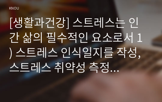 [생활과건강] 스트레스는 인간 삶의 필수적인 요소로서 1) 스트레스 인식일지를 작성, 스트레스 취약성 측정 2) 자신에게 적합한 스트레스 관리전략을 계획 3) 결과를 평가