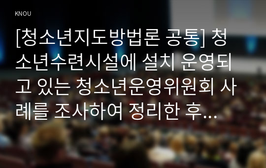 [청소년지도방법론 공통] 청소년수련시설에 설치 운영되고 있는 청소년운영위원회 사례를 조사하여 정리한 후 청소년자치활동의 관점에서 평가하시오