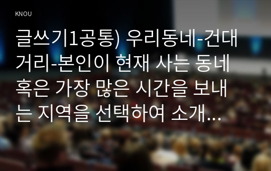 글쓰기1공통) 우리동네-건대거리-본인이 현재 사는 동네 혹은 가장 많은 시간을 보내는 지역을 선택하여 소개하는 글을 쓰시오0