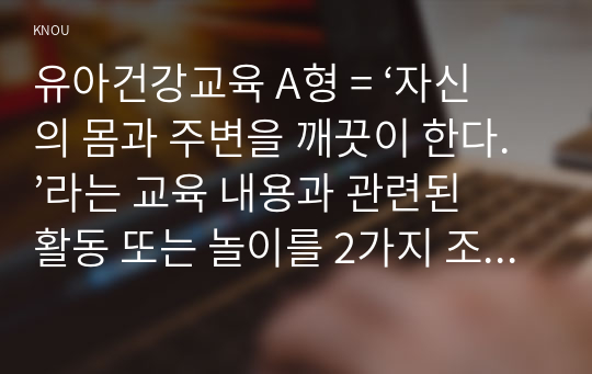 유아건강교육 A형 = ‘자신의 몸과 주변을 깨끗이 한다.’라는 교육 내용과 관련된 활동 또는 놀이를 2가지 조사하고, 각 활동놀이가 유아건강교육 활동으로 적합한지를 분석하시오.