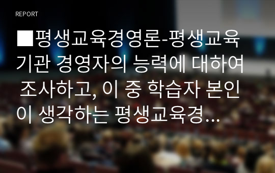 평생교육경영론-평생교육기관 경영자의 능력에 대하여 조사하고, 이 중 학습자 본인이 생각하는 평생교육경영자에게 요구되는 가장 중요한 능력은 무엇인지 기술하시오.