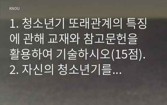 1. 청소년기 또래관계의 특징에 관해 교재와 참고문헌을 활용하여 기술하시오(15점). 2. 자신의 청소년기를 되돌아보고, 청소년기 자신의 또래관계의 경험이나 또래관계에서 어려웠던 점에 대해 기술하시오. 또한 지금의 당신이라면 어떻게 건강하고 적응적인 또래관계를 만들어 나갈 수 있다고 생각하는지 논의하시오(15점).