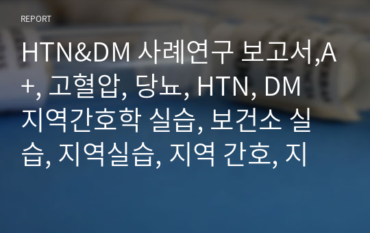 HTN&amp;DM 사례연구 보고서,A+, 고혈압, 당뇨, HTN, DM  지역간호학 실습, 보건소 실습, 지역실습, 지역 간호, 지역