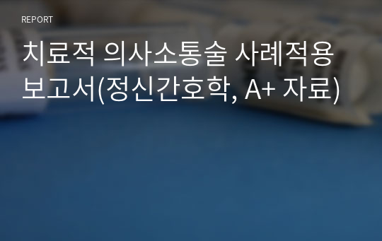 치료적 의사소통술 사례적용 보고서(정신간호학, A+ 자료)