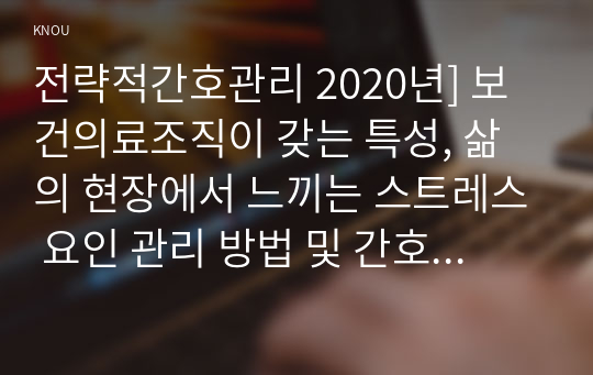 전략적간호관리 2020년] 보건의료조직이 갖는 특성, 삶의 현장에서 느끼는 스트레스 요인 관리 방법 및 간호사의 이직을 줄이는 방안 전략적간호관리 과학적 관리론과 인간관계론을 비교 간호사들이 신명 나게 일하게 하기 위해 자신의 견해를 한 가지