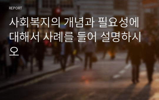 사회복지의 개념과 필요성에 대해서 사례를 들어 설명하시오