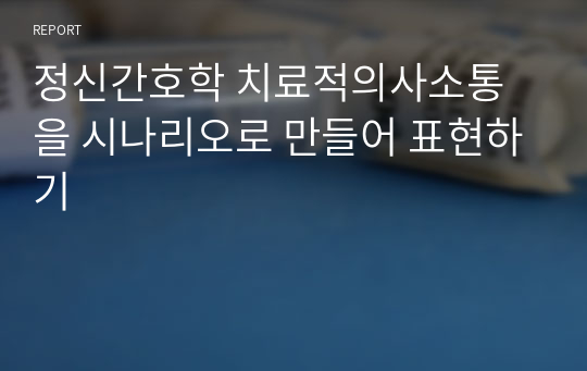 정신간호학 치료적의사소통을 시나리오로 만들어 표현하기