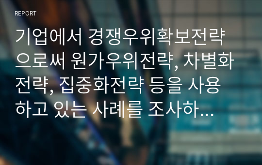 기업에서 경쟁우위확보전략으로써 원가우위전략, 차별화전략, 집중화전략 등을 사용하고 있는 사례를 조사하여 정리하시오.