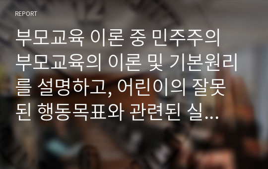 부모교육 이론 중 민주주의 부모교육의 이론 및 기본원리를 설명하고, 어린이의 잘못된 행동목표와 관련된 실제 사례를 제시