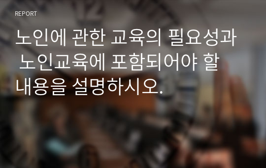 노인에 관한 교육의 필요성과 노인교육에 포함되어야 할 내용을 설명하시오.