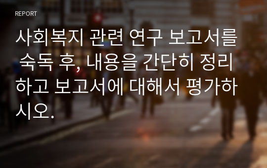 사회복지 관련 연구 보고서를 숙독 후, 내용을 간단히 정리하고 보고서에 대해서 평가하시오.