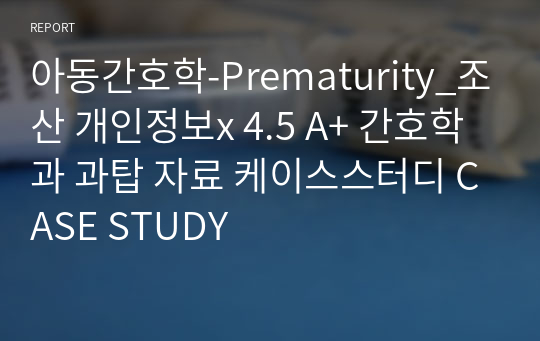 아동간호학-Prematurity_조산 개인정보x 4.5 A+ 간호학과 과탑 자료 케이스스터디 CASE STUDY